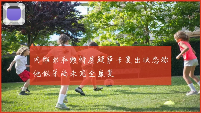 内维尔和赖特质疑萨卡复出状态称他似乎尚未完全康复