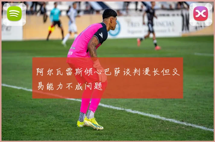阿尔瓦雷斯倾心巴萨谈判漫长但交易能力不成问题
