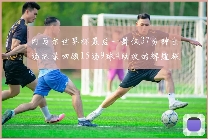 内马尔世界杯最后一舞仅37分钟出场记录回顾15场9球4助攻的辉煌旅程