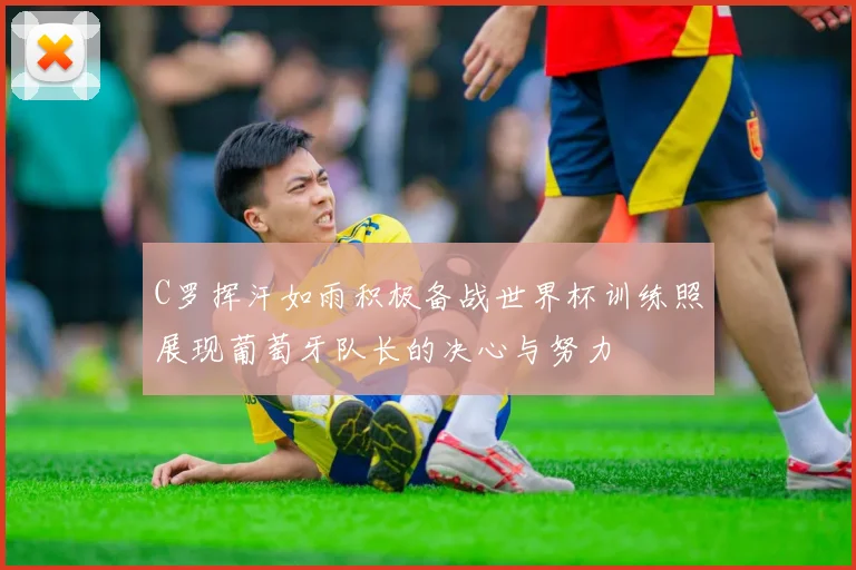 C罗挥汗如雨积极备战世界杯训练照展现葡萄牙队长的决心与努力