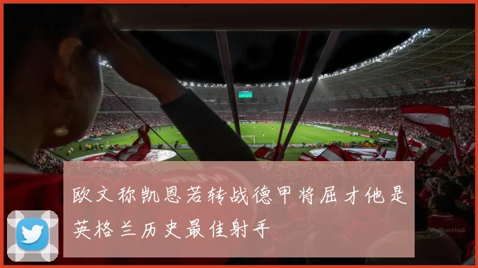 欧文称凯恩若转战德甲将屈才他是英格兰历史最佳射手