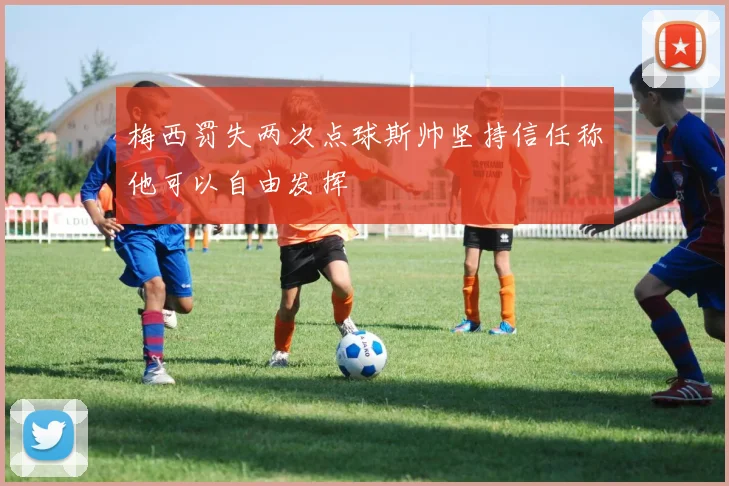 梅西罚失两次点球斯帅坚持信任称他可以自由发挥