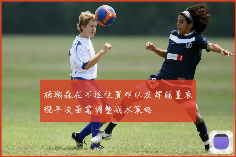 杨瀚森在不适位置难以发挥能量表现平淡亟需调整战术策略