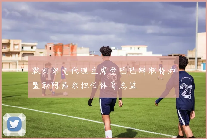 敦刻尔克代理主席登巴巴辞职将加盟勒阿弗尔担任体育总监