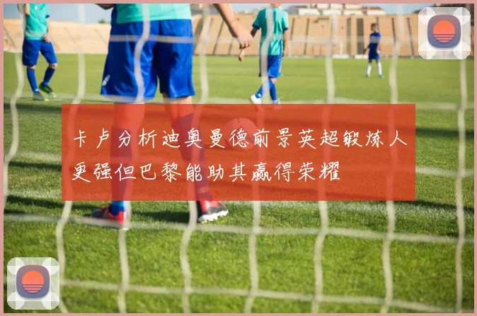 卡卢分析迪奥曼德前景英超锻炼人更强但巴黎能助其赢得荣耀