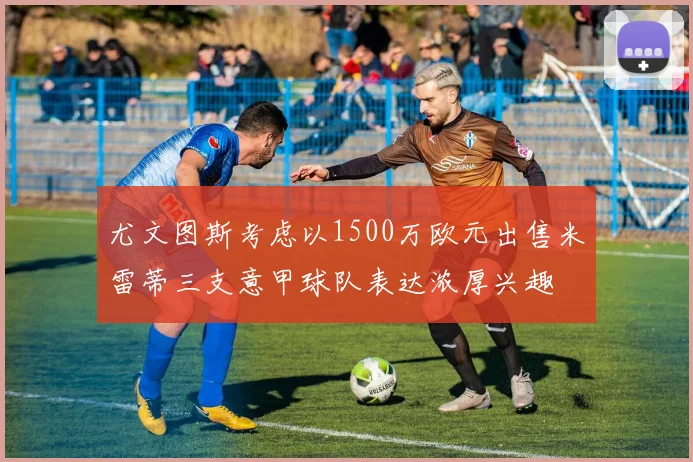 尤文图斯考虑以1500万欧元出售米雷蒂三支意甲球队表达浓厚兴趣