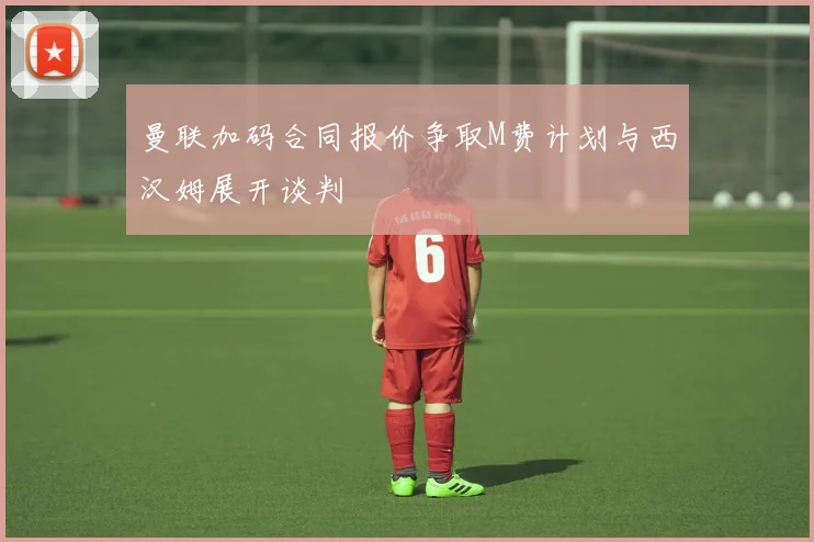 曼联加码合同报价争取M费计划与西汉姆展开谈判
