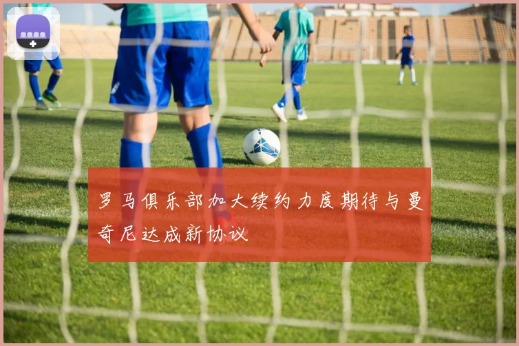 罗马俱乐部加大续约力度期待与曼奇尼达成新协议