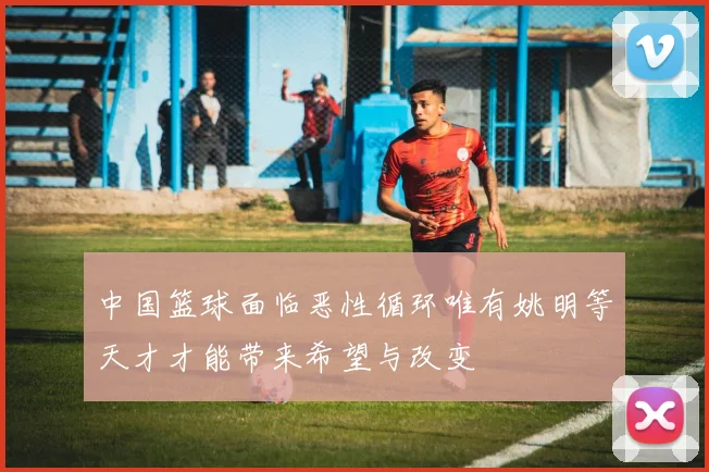 中国篮球面临恶性循环唯有姚明等天才才能带来希望与改变