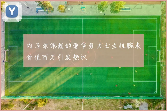 内马尔佩戴的奢华劳力士女性腕表价值百万引发热议