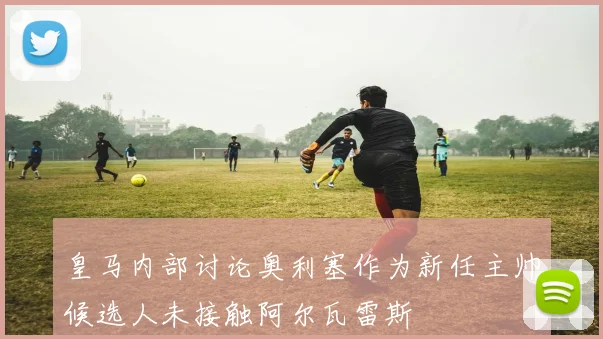 皇马内部讨论奥利塞作为新任主帅候选人未接触阿尔瓦雷斯