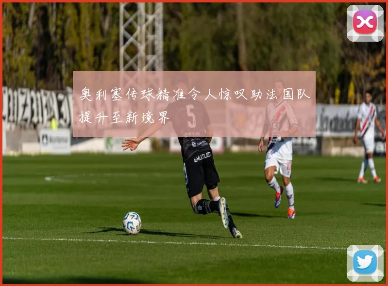 奥利塞传球精准令人惊叹助法国队提升至新境界